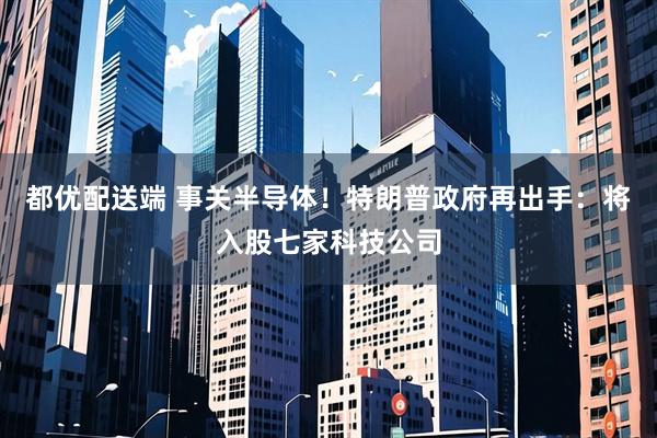 都优配送端 事关半导体！特朗普政府再出手：将入股七家科技公司