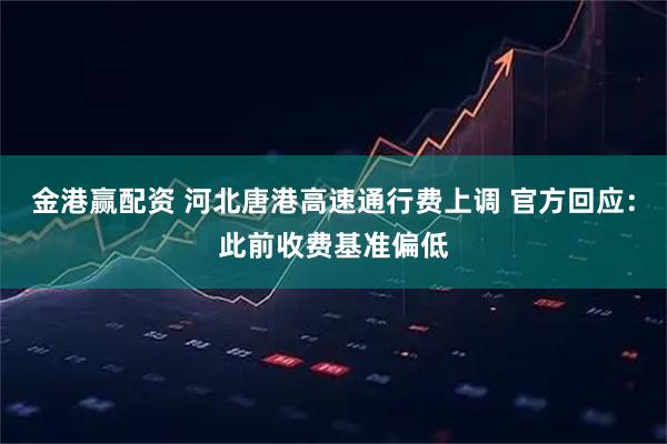 金港赢配资 河北唐港高速通行费上调 官方回应：此前收费基准偏低