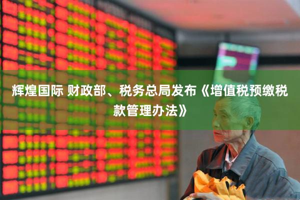 辉煌国际 财政部、税务总局发布《增值税预缴税款管理办法》