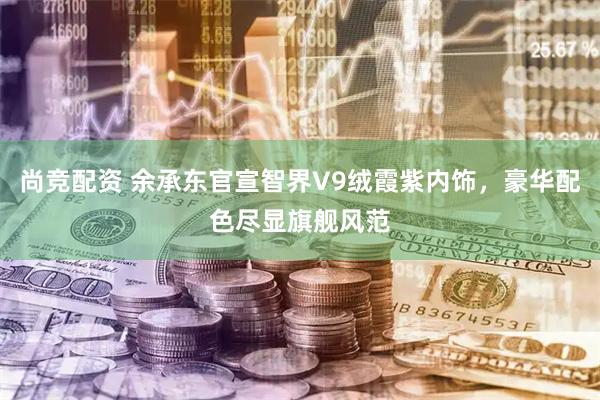 尚竞配资 余承东官宣智界V9绒霞紫内饰，豪华配色尽显旗舰风范