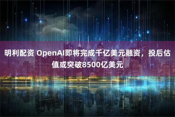 明利配资 OpenAI即将完成千亿美元融资，投后估值或突破8500亿美元