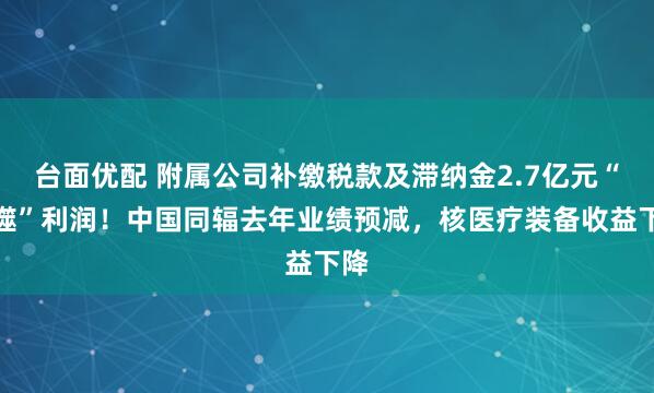 台面优配 附属公司补缴税款及滞纳金2.7亿元“吞噬”利润！中国同辐去年业绩预减，核医疗装备收益下降