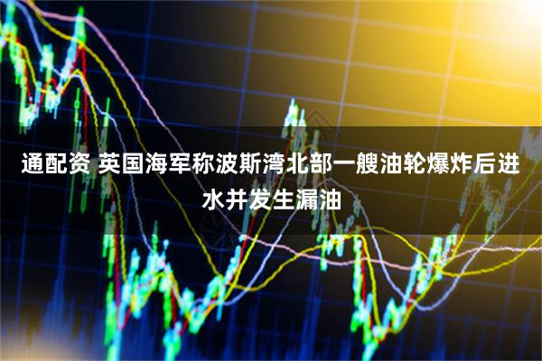 通配资 英国海军称波斯湾北部一艘油轮爆炸后进水并发生漏油