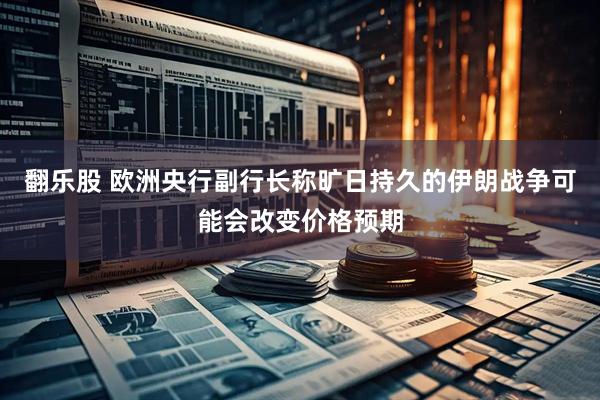 翻乐股 欧洲央行副行长称旷日持久的伊朗战争可能会改变价格预期