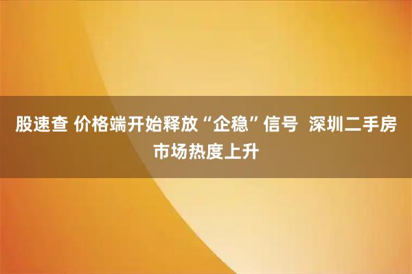 股速查 价格端开始释放“企稳”信号  深圳二手房市场热度上升