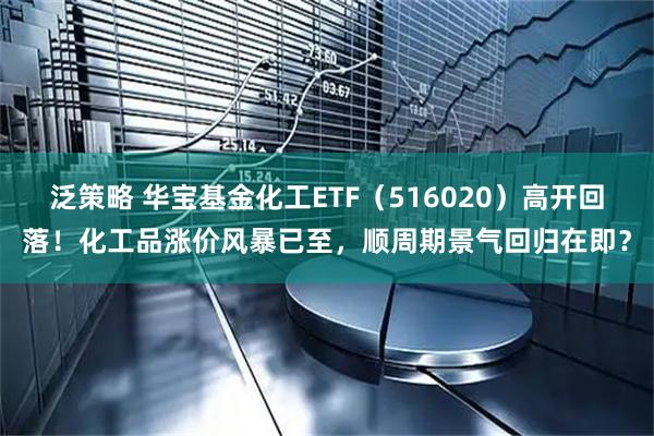 泛策略 华宝基金化工ETF（516020）高开回落！化工品涨价风暴已至，顺周期景气回归在即？