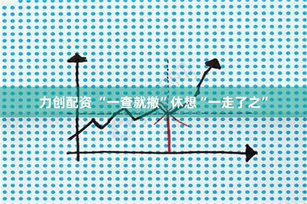力创配资 “一查就撤”休想“一走了之”