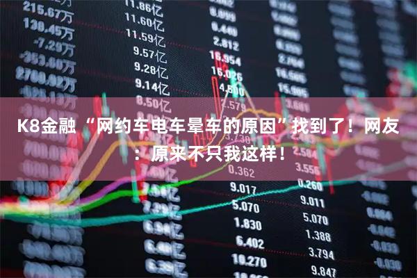 K8金融 “网约车电车晕车的原因”找到了!网友:原来不只我这样!