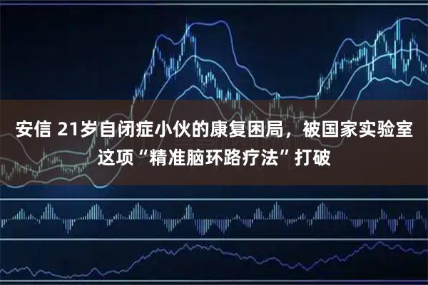 安信 21岁自闭症小伙的康复困局，被国家实验室这项“精准脑环路疗法”打破