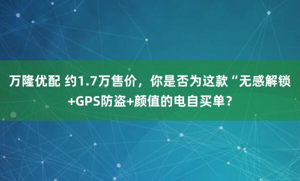 万隆优配 约1.7万售价，你是否为这款“无感解锁+GPS防盗+颜值的电自买单？