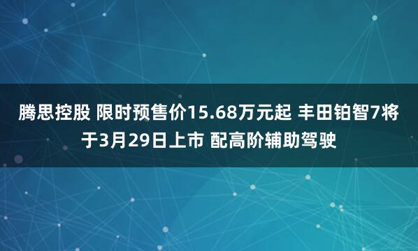 腾思控股 限时预售价15.68万元起 丰田铂智7将于3月29日上市 配高阶辅助驾驶