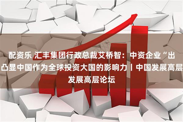 配资乐 汇丰集团行政总裁艾桥智：中资企业“出海” 凸显中国作为全球投资大国的影响力丨中国发展高层论坛