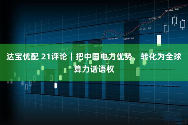 达宝优配 21评论｜把中国电力优势，转化为全球算力话语权