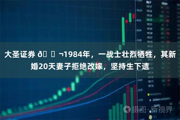 大圣证券 🌬1984年，一战士壮烈牺牲，其新婚20天妻子拒绝改嫁，坚持生下遗