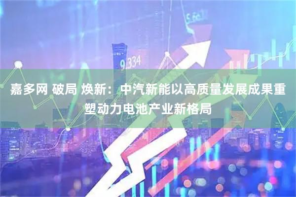 嘉多网 破局 焕新：中汽新能以高质量发展成果重塑动力电池产业新格局