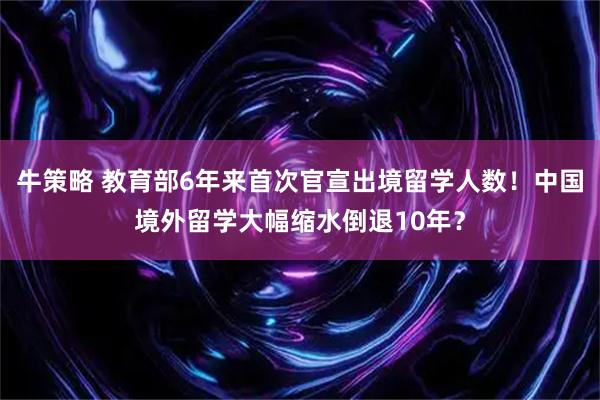 牛策略 教育部6年来首次官宣出境留学人数！中国境外留学大幅缩水倒退10年？
