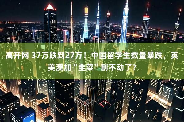 高开网 37万跌到27万！中国留学生数量暴跌，英美澳加“韭菜”割不动了？