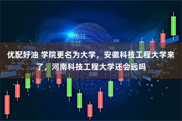优配好油 学院更名为大学，安徽科技工程大学来了，河南科技工程大学还会远吗
