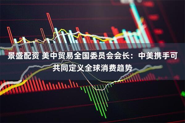 景盛配资 美中贸易全国委员会会长：中美携手可共同定义全球消费趋势