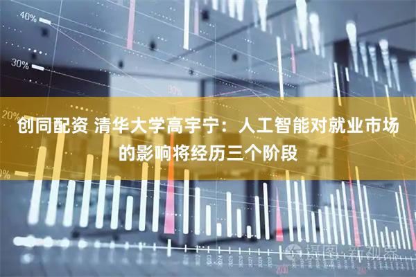 创同配资 清华大学高宇宁：人工智能对就业市场的影响将经历三个阶段