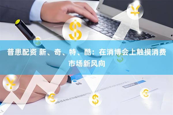 普患配资 新、奇、特、酷：在消博会上触摸消费市场新风向