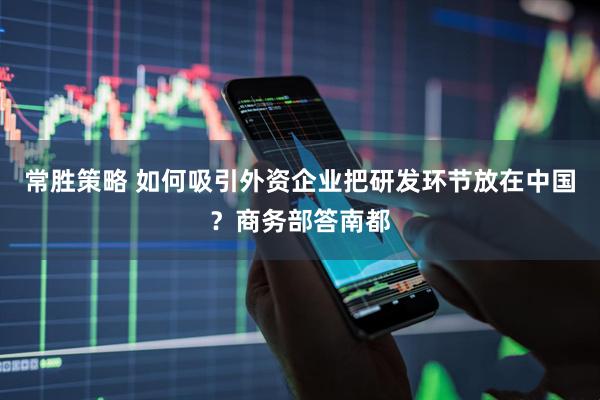 常胜策略 如何吸引外资企业把研发环节放在中国？商务部答南都