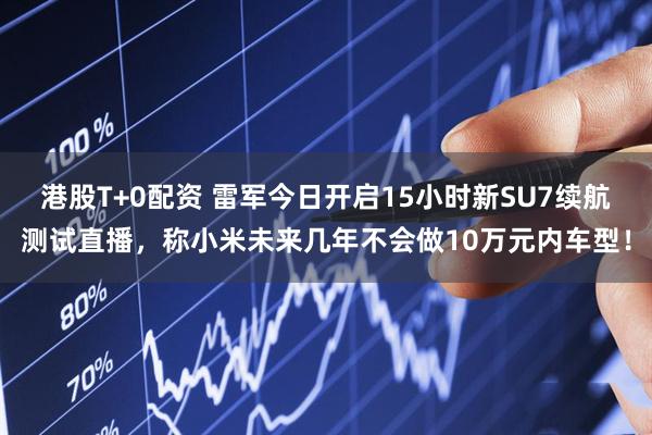 港股T+0配资 雷军今日开启15小时新SU7续航测试直播，称小米未来几年不会做10万元内车型！