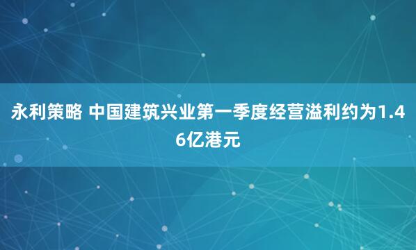 永利策略 中国建筑兴业第一季度经营溢利约为1.46亿港元