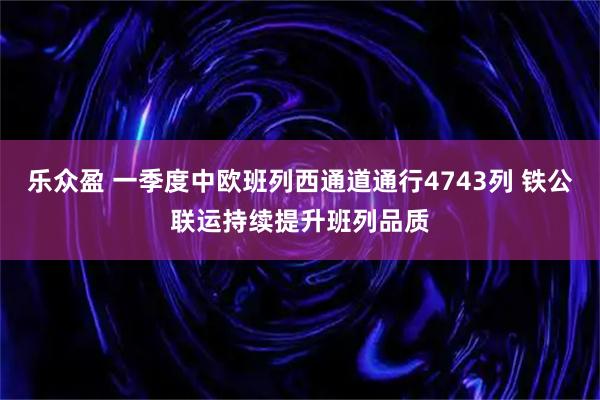 乐众盈 一季度中欧班列西通道通行4743列 铁公联运持续提升班列品质
