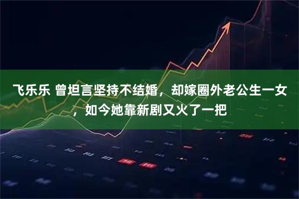 飞乐乐 曾坦言坚持不结婚，却嫁圈外老公生一女，如今她靠新剧又火了一把