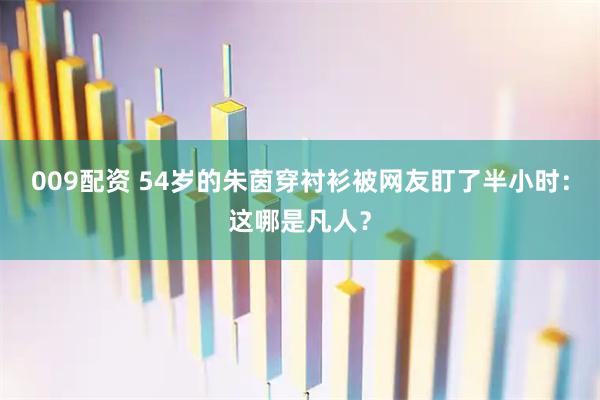 009配资 54岁的朱茵穿衬衫被网友盯了半小时：这哪是凡人？