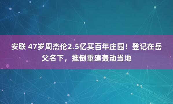 安联 47岁周杰伦2.5亿买百年庄园!登记在岳父名下,推倒重建轰动当地