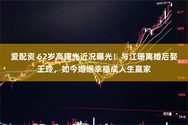 爱配资 62岁高曙光近况曝光！与江珊离婚后娶王玲，如今婚姻幸福成人生赢家