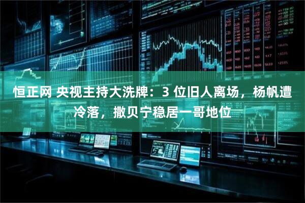 恒正网 央视主持大洗牌：3 位旧人离场，杨帆遭冷落，撒贝宁稳居一哥地位