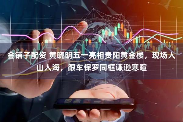 金铺子配资 黄晓明五一亮相贵阳黄金楼，现场人山人海，跟车保罗同框谦逊寒暄