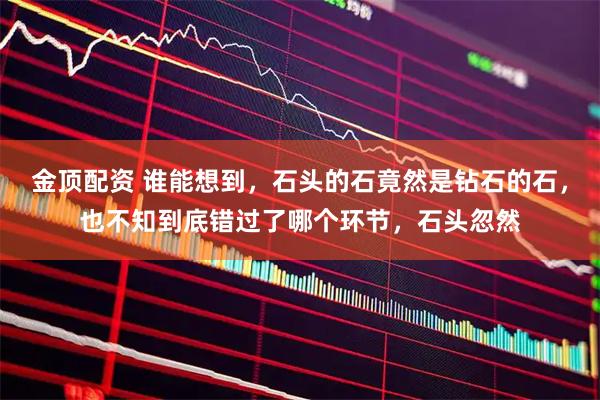 金顶配资 谁能想到，石头的石竟然是钻石的石，也不知到底错过了哪个环节，石头忽然