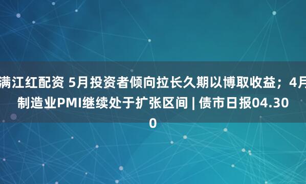 满江红配资 5月投资者倾向拉长久期以博取收益；4月制造业PMI继续处于扩张区间 | 债市日报04.30