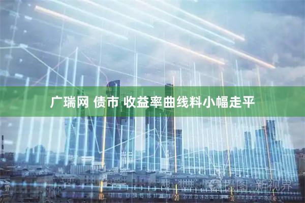 广瑞网 债市 收益率曲线料小幅走平