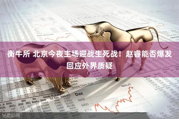 衡牛所 北京今夜主场迎战生死战！赵睿能否爆发回应外界质疑