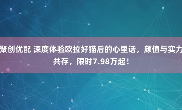 聚创优配 深度体验欧拉好猫后的心里话，颜值与实力共存，限时7.98万起！