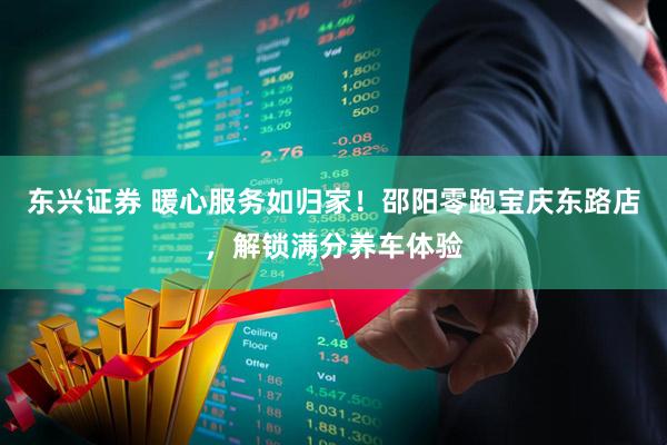 东兴证券 暖心服务如归家！邵阳零跑宝庆东路店，解锁满分养车体验