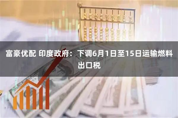 富豪优配 印度政府：下调6月1日至15日运输燃料出口税