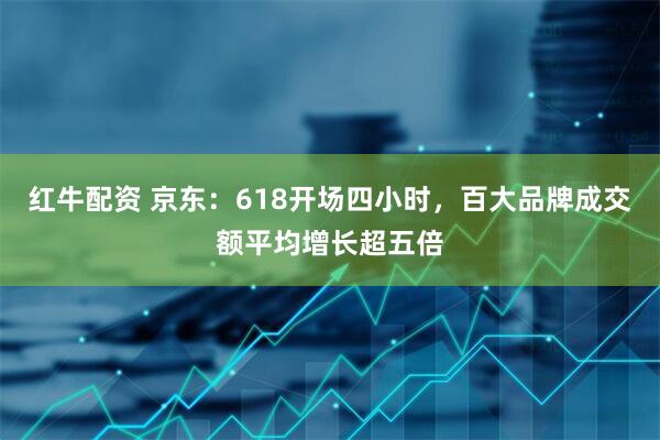 红牛配资 京东：618开场四小时，百大品牌成交额平均增长超五倍