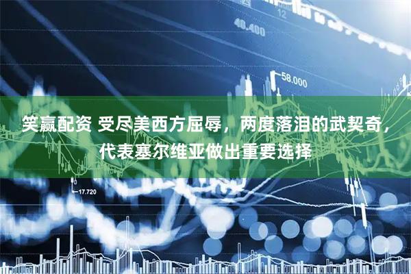 笑赢配资 受尽美西方屈辱，两度落泪的武契奇，代表塞尔维亚做出重要选择
