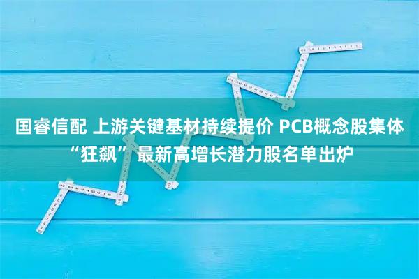 国睿信配 上游关键基材持续提价 PCB概念股集体“狂飙” 最新高增长潜力股名单出炉
