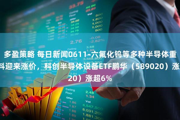 多盈策略 每日新闻0611-六氟化钨等多种半导体重要材料迎来涨价，科创半导体设备ETF鹏华（589020）涨超6%