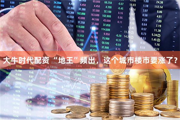 大牛时代配资 “地王”频出，这个城市楼市要涨了？
