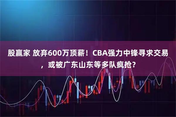 股赢家 放弃600万顶薪！CBA强力中锋寻求交易，或被广东山东等多队疯抢？