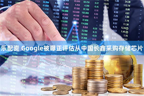 乐配资 Google被曝正评估从中国长鑫采购存储芯片