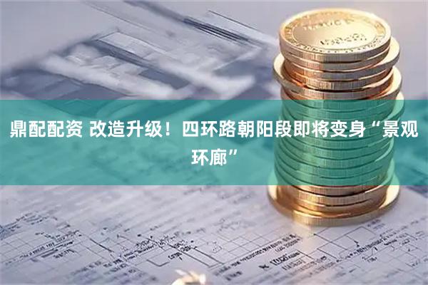 鼎配配资 改造升级！四环路朝阳段即将变身“景观环廊”